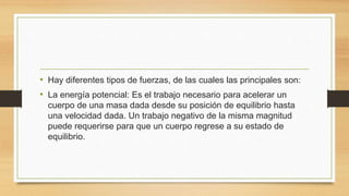 • Hay diferentes tipos de fuerzas, de las cuales las principales son:
• La energía potencial: Es el trabajo necesario para acelerar un
cuerpo de una masa dada desde su posición de equilibrio hasta
una velocidad dada. Un trabajo negativo de la misma magnitud
puede requerirse para que un cuerpo regrese a su estado de
equilibrio.
 