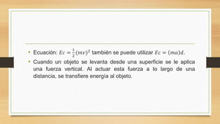 • Ecuación: 𝐸𝑐 =
1
2
(𝑚𝑣)2
también se puede utilizar 𝐸𝑐 = 𝑚𝑎 𝑑.
• Cuando un objeto se levanta desde una superficie se le aplica
una fuerza vertical. Al actuar esta fuerza a lo largo de una
distancia, se transfiere energía al objeto.
 