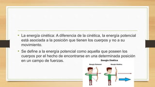• La energía cinética: A diferencia de la cinética, la energía potencial
está asociada a la posición que tienen los cuerpos y no a su
movimiento.
• Se define a la energía potencial como aquella que poseen los
cuerpos por el hecho de encontrarse en una determinada posición
en un campo de fuerzas.
 