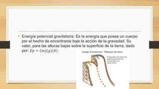 • Energía potencial gravitatoria: Es la energía que posee un cuerpo
por el hecho de encontrarse bajo la acción de la gravedad. Su
valor, para las alturas bajas sobre la superficie de la tierra, dado
por: 𝐸𝑝 = (𝑚)(𝑔)(ℎ)
 