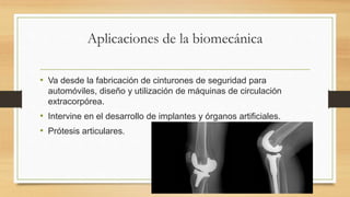 Aplicaciones de la biomecánica
• Va desde la fabricación de cinturones de seguridad para
automóviles, diseño y utilización de máquinas de circulación
extracorpórea.
• Intervine en el desarrollo de implantes y órganos artificiales.
• Prótesis articulares.
 