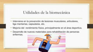 Utilidades de la biomecánica
• Interviene en la prevención de lesiones musculares, articulares,
liga mentarías, capsulares, etc.
• Mejoría del rendimiento físico, principalmente en el área deportiva.
• Desarrollo de nuevos materiales para rehabilitación de personas
enfermas.
 