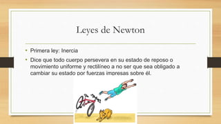 Leyes de Newton
• Primera ley: Inercia
• Dice que todo cuerpo persevera en su estado de reposo o
movimiento uniforme y rectilíneo a no ser que sea obligado a
cambiar su estado por fuerzas impresas sobre él.
 