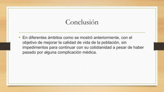 Conclusión
• En diferentes ámbitos como se mostró anteriormente, con el
objetivo de mejorar la calidad de vida de la población, sin
impedimentos para continuar con su cotidianidad a pesar de haber
pasado por alguna complicación médica.
 
