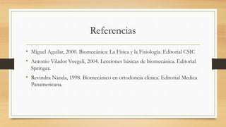 Referencias
• Miguel Aguilar, 2000. Biomecánica: La Física y la Fisiología. Editorial CSIC
• Antonio Viladot Voegeli, 2004. Lecciones básicas de biomecánica. Editorial
Springer.
• Revindra Nanda, 1998. Biomecánico en ortodoncia clínica. Editorial Medica
Panamericana.
 