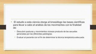 • El estudio a esta ciencia otorga al kinesiólogo las bases científicas
para llevar a cabo el análisis de los movimientos con la finalidad
de:
• Descubrir posturas y movimientos viciosos producto de las secuelas
generadas por las diferentes patologías.
• Evaluar al paciente con el fin de determinar la técnica terapéutica adecuada.
 
