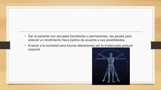 • Dar al paciente con secuelas transitorias o permanentes, las pautas para
obtener un rendimiento físico óptimo de acuerdo a sus posibilidades.
• Evaluar a la sociedad para futuras alteraciones por la inadecuada postura
corporal.
 
