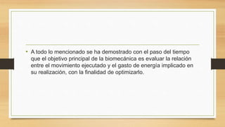 • A todo lo mencionado se ha demostrado con el paso del tiempo
que el objetivo principal de la biomecánica es evaluar la relación
entre el movimiento ejecutado y el gasto de energía implicado en
su realización, con la finalidad de optimizarlo.
 