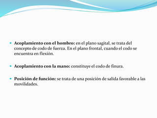  Acoplamiento con el hombro: en el plano sagital, se trata del
concepto de codo de fuerza. En el plano frontal, cuando el codo se
encuentra en flexión.
 Acoplamiento con la mano: constituye el codo de finura.
 Posición de función: se trata de una posición de salida favorable a las
movilidades.
 