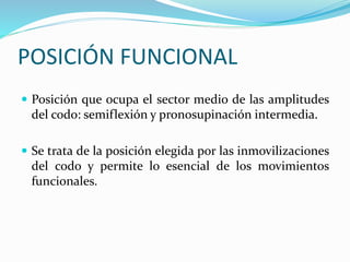 POSICIÓN FUNCIONAL
 Posición que ocupa el sector medio de las amplitudes
del codo: semiflexión y pronosupinación intermedia.
 Se trata de la posición elegida por las inmovilizaciones
del codo y permite lo esencial de los movimientos
funcionales.
 