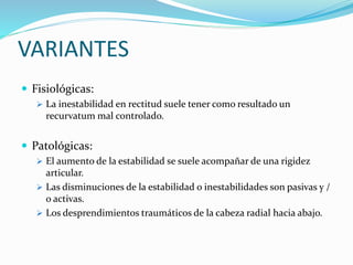 VARIANTES
 Fisiológicas:
 La inestabilidad en rectitud suele tener como resultado un
recurvatum mal controlado.
 Patológicas:
 El aumento de la estabilidad se suele acompañar de una rigidez
articular.
 Las disminuciones de la estabilidad o inestabilidades son pasivas y /
o activas.
 Los desprendimientos traumáticos de la cabeza radial hacia abajo.
 