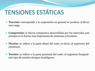 TENSIONES ESTÁTICAS
 Tracción: corresponde a la suspensión-en general se produce al llevar
una carga.
 Compresión: la fuerza compresiva desarrollada por los músculos casi
siempre es la fuente mas importante de tensiones articulares.
 Flexión: se refiere a la parte distal del codo, es decir, al segmento del
antebrazo.
 Torsión: se refiere a la parte proximal del codo: el segmento braquial-
este tipo de tensión siempre es peligroso.
 
