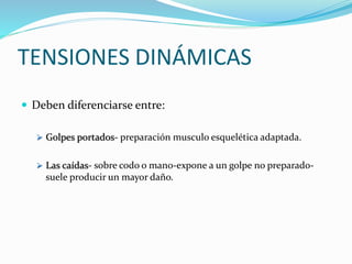 TENSIONES DINÁMICAS
 Deben diferenciarse entre:
 Golpes portados- preparación musculo esquelética adaptada.
 Las caídas- sobre codo o mano-expone a un golpe no preparado-
suele producir un mayor daño.
 