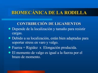 BIOMECÁNICA DE LA RODILLA CONTRIBUCIÓN DE LIGAMENTOS Depende de la localización y tamaño para resistir cargas. Debido a su localización, están bien adaptadas para soportar stress en varo y valgo. Fuerza = Rigidez  x  Elongación producida. El momento de valgo es igual a la fuerza por el brazo de momento. 