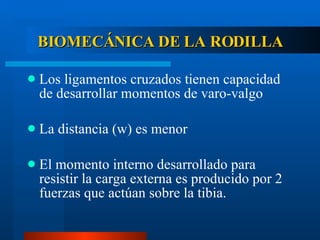 BIOMECÁNICA DE LA RODILLA Los ligamentos cruzados tienen capacidad de desarrollar momentos de varo-valgo La distancia (w) es menor El momento interno desarrollado para resistir la carga externa es producido por 2 fuerzas que actúan sobre la tibia. 