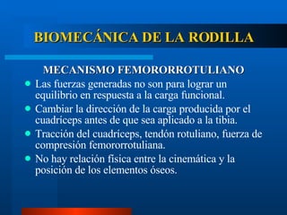 BIOMECÁNICA DE LA RODILLA MECANISMO FEMORORROTULIANO Las fuerzas generadas no son para lograr un equilibrio en respuesta a la carga funcional. Cambiar la dirección de la carga producida por el cuadríceps antes de que sea aplicado a la tibia. Tracción del cuadríceps, tendón rotuliano, fuerza de compresión femororrotuliana. No hay relación física entre la cinemática y la posición de los elementos óseos. 