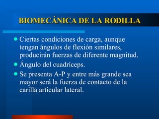 BIOMECÁNICA DE LA RODILLA Ciertas condiciones de carga, aunque tengan ángulos de flexión similares, producirán fuerzas de diferente magnitud. Ángulo del cuadríceps. Se presenta A-P y entre más grande sea mayor será la fuerza de contacto de la carilla articular lateral. 