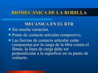 BIOMECÁNICA DE LA RODILLA MECÁNICA EN EL RTR Sin mucha variación. Punto de contacto articular compresivo. Las fuerzas de contacto articular están compuestas por la carga de la tibia contra el fémur, la línea de carga debe ser perpendicular a la superficie en su punto de contacto. 