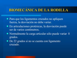 BIOMECÁNICA DE LA RODILLA Para que los ligamentos cruzados no apliquen fuerza, la desviación no debe variar. En articulaciones protésicas, la desviación puede ser de varios centímetros. Normalmente la carga articular sólo puede variar  8 grados. De 22 grados si no se cuenta con ligamento cruzado. 