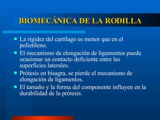 BIOMECÁNICA DE LA RODILLA La rigidez del cartílago es menor que en el polietileno. El mecanismo de elongación de ligamentos puede ocasionar un contacto deficiente entre las superficies laterales. Prótesis en bisagra, se pierde el mecanismo de elongación de ligamentos. El tamaño y la forma del componente influyen en la durabilidad de la prótesis. 