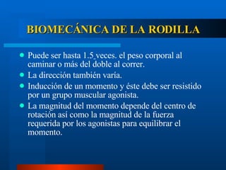 BIOMECÁNICA DE LA RODILLA Puede ser hasta 1.5   veces. el peso corporal al caminar o más del doble al correr. La dirección también varía. Inducción de un momento y éste debe ser resistido por un grupo muscular agonista. La magnitud del momento depende del centro de rotación así como la magnitud de la fuerza requerida por los agonistas para equilibrar el momento. 