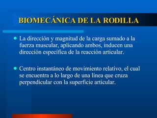BIOMECÁNICA DE LA RODILLA La dirección y magnitud de la carga sumado a la fuerza muscular, aplicando ambos, inducen una dirección específica de la reacción articular. Centro instantáneo de movimiento relativo, el cual se encuentra a lo largo de una línea que cruza perpendicular con la superficie articular. 