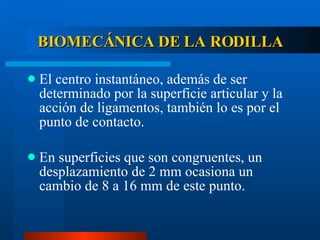 BIOMECÁNICA DE LA RODILLA El centro instantáneo, además de ser determinado por la superficie articular y la acción de ligamentos, también lo es por el punto de contacto. En superficies que son congruentes, un desplazamiento de 2 mm ocasiona un cambio de 8 a 16 mm de este punto. 