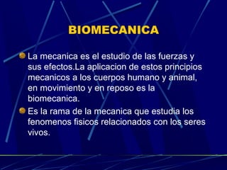 BIOMECANICA
La mecanica es el estudio de las fuerzas y
sus efectos.La aplicacion de estos principios
mecanicos a los cuerpos humano y animal,
en movimiento y en reposo es la
biomecanica.
Es la rama de la mecanica que estudia los
fenomenos fisicos relacionados con los seres
vivos.
 
