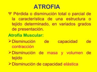 ATROFIA
Ψ Pérdida o disminución total o parcial de
la característica de una estructura o
tejido determinado, en variados grados
de presentación.
Atrofia Muscular:
 Disminución
de
capacidad
de
contracción
 Disminución de masa y volumen de
tejido
 Disminución de capacidad elástica

 
