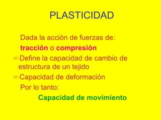 PLASTICIDAD
Dada la acción de fuerzas de:
tracción o compresión
Define la capacidad de cambio de
estructura de un tejido
Capacidad de deformación
Por lo tanto:
Capacidad de movimiento

 
