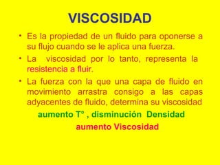 VISCOSIDAD
• Es la propiedad de un fluido para oponerse a
su flujo cuando se le aplica una fuerza.
• La viscosidad por lo tanto, representa la
resistencia a fluir.
• La fuerza con la que una capa de fluido en
movimiento arrastra consigo a las capas
adyacentes de fluido, determina su viscosidad
aumento T° , disminución Densidad
aumento Viscosidad

 