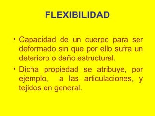 FLEXIBILIDAD
• Capacidad de un cuerpo para ser
deformado sin que por ello sufra un
deterioro o daño estructural.
• Dicha propiedad se atribuye, por
ejemplo, a las articulaciones, y
tejidos en general.

 