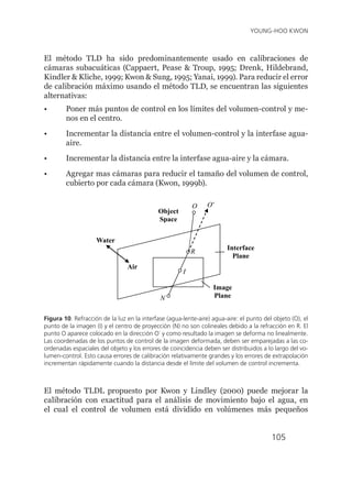105
YOUNG-HOO KWON
El método TLD ha sido predominantemente usado en calibraciones de
cámaras subacuáticas (Cappaert, Pease & Troup, 1995; Drenk, Hildebrand,
Kindler & Kliche, 1999; Kwon & Sung, 1995; Yanai, 1999). Para reducir el error
de calibración máximo usando el método TLD, se encuentran las siguientes
alternativas:
•	 	
Poner más puntos de control en los límites del volumen-control y me-
nos en el centro.
•	 Incrementar la distancia entre el volumen-control y la interfase agua-
aire.
•	 Incrementar la distancia entre la interfase agua-aire y la cámara.
•	 Agregar mas cámaras para reducir el tamaño del volumen de control,
cubierto por cada cámara (Kwon, 1999b).
N
Image
Plane
Interface
Plane
O
R
I
Object
Space
Water
Air
O’
Figura 10. Refracción de la luz en la interfase (agua-lente-aire) agua-aire: el punto del objeto (O), el
punto de la imagen (I) y el centro de proyección (N) no son colineales debido a la refracción en R. El
punto O aparece colocado en la dirección O´ y como resultado la imagen se deforma no linealmente.
Las coordenadas de los puntos de control de la imagen deformada, deben ser emparejadas a las co-
ordenadas espaciales del objeto y los errores de coincidencia deben ser distribuidos a lo largo del vo-
lumen-control. Esto causa errores de calibración relativamente grandes y los errores de extrapolación
incrementan rápidamente cuando la distancia desde el límite del volumen de control incrementa.
El método TLDL propuesto por Kwon y Lindley (2000) puede mejorar la
calibración con exactitud para el análisis de movimiento bajo el agua, en
el cual el control de volumen está dividido en volúmenes más pequeños
 