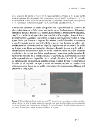 111
YOUNG-HOO KWON
ción: un punto del objeto se mueve en el espacio del objeto. Debido al ICTO, este punto
es observado por dos cámaras en diferentes puntos temporales (P1
en el tiempo t, y P2
en
el tiempo t+ δt). Como resultado, se obtienen las coordenadas de la imagen de los puntos
I1
y I2
y se utilizan en la reconstrucción y el P1
reformado, situado entre P1 y
P2
.
Cuando las cámaras no están equipadas con la posibilidad de Genlock, la
sincronización exacta de la cámara se puede lograr de dos maneras diferentes:
el método de señal de audio (De Barros, Russomanno, Brenzikofer & Figueroa,
2006) y el método de optimización numérica (Christopher, Yoon & Kwon,
2008; Pourcelot, Audigié, Degueurce, Geiger & Denoix, 2000; Yeadon & King,
1999). Dado que durante la captura de video de la señal de audio, se muestrea
a una frecuencia mucho mayor (32 kHz o mayor) que la señal de vídeo (50-
60 Hz para las cámaras de vídeo digital), la grabación de una señal de audio
de forma simultánea en todas las cámaras, durante la captura de vídeo e
identificación del momento relativo de la señal de audio entre las cámaras
mediante la lectura de sus datos, puede proporcionar una medida precisa de
la ICTO (el método de la señal de audio) (Figura 17). La sincronización de los
subcampos de cámara es posible con el método de señal de audio. El método
de optimización numérica, en cambio, utiliza el error de una reconstrucción
basada en el supuesto de que el error de reconstrucción se convierte en
mínimo cuando las cámaras están correctamente sincronizadas (Figura 18)
(Yeadon & King, 1999).
(b)
Figura 17. El método de señal de audio: una señal TTL que alimenta a la pista de audio de una video-
cámara digital y la señal de audio resultante registrada en la pista (a), y la señal de audio extraídos de
un campo de vídeo que muestra a dos señales (b). El momento exacto de las firmas de audio dentro
del marco de vídeo dado puede ser determinado por la cámara.
(a)
 