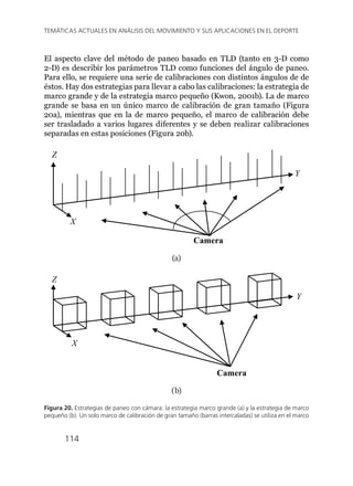114
TEMÁTICAS ACTUALES EN ANÁLISIS DEL MOVIMIENTO Y SUS APLICACIONES EN EL DEPORTE
El aspecto clave del método de paneo basado en TLD (tanto en 3-D como
2-D) es describir los parámetros TLD como funciones del ángulo de paneo.
Para ello, se requiere una serie de calibraciones con distintos ángulos de de
éstos. Hay dos estrategias para llevar a cabo las calibraciones: la estrategia de
marco grande y de la estrategia marco pequeño (Kwon, 2001b). La de marco
grande se basa en un único marco de calibración de gran tamaño (Figura
20a), mientras que en la de marco pequeño, el marco de calibración debe
ser trasladado a varios lugares diferentes y se deben realizar calibraciones
separadas en estas posiciones (Figura 20b).
X
Y
Z
Camera
(a)
Camera
Z
X
Y
(b)
Figura 20. Estrategias de paneo con cámara: la estrategia marco grande (a) y la estrategia de marco
pequeño (b). Un solo marco de calibración de gran tamaño (barras intercaladas) se utiliza en el marco
 
