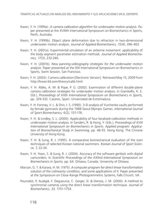 118
TEMÁTICAS ACTUALES EN ANÁLISIS DEL MOVIMIENTO Y SUS APLICACIONES EN EL DEPORTE
Kwon, Y. H. (1999a). A camera calibration algorithm for underwater motion analysis. Pa-
per presented at the XVIIIth International Symposium on Biomechanics in Sports,
Perth, Australia.
Kwon, Y. H. (1999b). Object plane deformation due to refraction in two-dimensional
underwater motion analysis. Journal of Applied Biomechanics, 15(4), 396-403.
Kwon, Y. H. (2001a). Experimental simulation of an airborne movement: applicability of
the body segment parameter estimation methods. Journal of Applied Biomecha-
nics, 17(3), 232-240.
Kwon, Y. H. (2001b). New panning-videography strategies for the underwater motion
analysis. Paper presented at the XIX International Symposium on Biomechanics in
Sports, Swim Session, San Francisco.
Kwon, Y. H. (2003). Camera calibration [Electronic Version]. Retrieved May 15, 2009 from
http://kwon3d.com/theory/calib.html.
Kwon, Y. H. Ables, A. M. & Pope, P. G. (2002). Examination of different double-plane
camera calibration strategies for underwater motion analysis. In Gianikellis, K. E.
(Ed.), Proceedings of XXth International Symposium on Biomechanics in Sports,
pp. 329-332. Caceres, Spain: Universidad de Extremadura.
Kwon, Y. H. Fortney, V. L. & Shin, I. S. (1990). 3-D analysis of Yurchenko vaults performed
by female gymnasts during the 1988 Seoul Olympic Games. International Journal
of Sport Biomechanics, 6(2), 157-176.
Kwon, Y. H. & Lindley, S. L. (2000). Applicability of four localized-calibration methods in
underwater motion analysis. In Sanders, R. & Hong, Y. (Eds.), Proceedings of XVIII
International Symposium on Biomechanics in Sports. Applied program: Applica-
tion of Biomechanical Study in Swimming, pp. 48-55. Hong Kong: The Chinese
University of Hong Kong.
Kwon, Y. H. & Sung, R. J. (1995). A comparative biomechanical evaluation of the start
techniques of selected Korean national swimmers. Korean Journal of Sport Scien-
ce, 7, 22-34.
Kwon, Y. H. Yoon, S. & Sung, R. J. (2004). Accuracy of the software genlock with digital
camcorders. In Scientific Proceedings of the XXIInd International Symposium on
Biomechanics in Sports, pp. 64. Ottawa, Canada: University of Ottawa.
Marzan, G. T. & Karara, H. M. (1975). A computer program for direct linear transformation
solution of the colinearity condition, and some applications of it. Paper presented
at the Symposium on Close-Range Photogrammetric Systems, Falls Church, VA.
Pourcelot, P. Audigié, F. Degueurce, C. Geiger, D. & Denoix, J. M. (2000). A method to
synchronise cameras using the direct linear transformation technique. Journal of
Biomechanics, 33, 1751-1754.
 