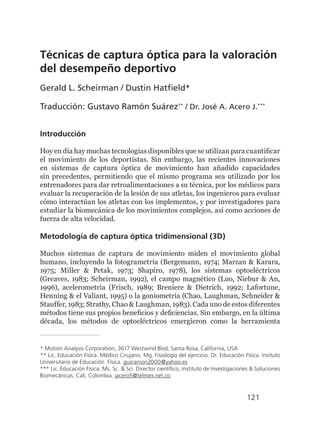 121
Técnicas de captura óptica para la valoración
del desempeño deportivo
Gerald L. Scheirman / Dustin Hatfield*
Traducción: Gustavo Ramón Suárez**
/ Dr. José A. Acero J.***
Introducción
Hoy en día hay muchas tecnologías disponibles que se utilizan para cuantificar
el movimiento de los deportistas. Sin embargo, las recientes innovaciones
en sistemas de captura óptica de movimiento han añadido capacidades
sin precedentes, permitiendo que el mismo programa sea utilizado por los
entrenadores para dar retroalimentaciones a su técnica, por los médicos para
evaluar la recuperación de la lesión de sus atletas, los ingenieros para evaluar
cómo interactúan los atletas con los implementos, y por investigadores para
estudiar la biomecánica de los movimientos complejos, así como acciones de
fuerza de alta velocidad.
Metodología de captura óptica tridimensional (3D)
Muchos sistemas de captura de movimiento miden el movimiento global
humano, incluyendo la fotogrametría (Bergemann, 1974; Marzan & Karara,
1975; Miller & Petak, 1973; Shapiro, 1978), los sistemas optoeléctricos
(Greaves, 1983; Scheirman, 1992), el campo magnético (Luo, Niebur & An,
1996), acelerometrìa (Frisch, 1989; Breniere & Dietrich, 1992; Lafortune,
Henning & el Valiant, 1995) o la goniometría (Chao, Laughman, Schneider &
Stauffer, 1983; Strathy, Chao & Laughman, 1983). Cada uno de estos diferentes
métodos tiene sus propios beneficios y deficiencias. Sin embargo, en la última
década, los métodos de optoeléctricos emergieron como la herramienta
* Motion Analysis Corporation, 3617 Westwind Blvd, Santa Rosa, California, USA
** Lic. Educación Física. Médico Cirujano. Mg. Fisiología del ejercicio. Dr. Educación Física. Insituto
Universitario de Educación Física. gusramon2000@yahoo.es
*** Lic. Educación Física. Ms. Sc. & Sci. Director científico, Instituto de Investigaciones & Soluciones
Biomecánicas. Cali, Colombia. jacero5@telmex.net.co
 