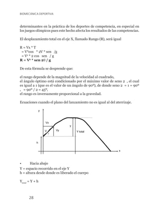 28
BIOMECÁNICA DEPORTIVA
determinantes en la práctica de los deportes de competencia, en especial en
los juegos olímpicos pues este hecho afecta los resultados de las competencias.
El desplazamiento total en el eje X, llamado Rango (R), será igual
R = Vx * T
= V*cos q * 2V * sen q /g
= V2
* 2 cos q sen q / g
R = V2
* sen 2q / g
De esta fórmula se desprende que:
el rango depende de la magnitud de la velocidad al cuadrado,
el ángulo óptimo está condicionado por el máximo valor de seno 2q , el cual
es igual a 1 (que es el valor de un ángulo de 90º), de donde seno 2q = 1 = 90º
, q = 90º / 2 = 45º,
el rango es inversamente proporcional a la gravedad.
Ecuaciones cuando el plano del lanzamiento no es igual al del aterrizaje.
?
V
y
Y total
x
y
Vy
Vx
h
•	 Hacia abajo
Y = espacio recorrido en el eje Y
h = altura desde donde es liberado el cuerpo
Ytotal
= Y + h
 