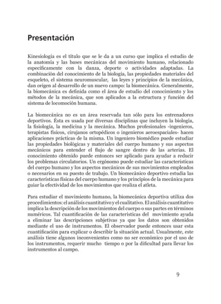 9
Presentación
Kinesiología es el título que se le da a un curso que implica el estudio de
la anatomía y las bases mecánicas del movimiento humano, relacionado
específicamente con la danza, deporte o actividades adaptadas. La
combinación del conocimiento de la biología, las propiedades materiales del
esqueleto, el sistema neuromuscular, las leyes y principios de la mecánica,
dan origen al desarrollo de un nuevo campo: la biomecánica. Generalmente,
la biomecánica es definida como el área de estudio del conocimiento y los
métodos de la mecánica, que son aplicados a la estructura y función del
sistema de locomoción humana.
La biomecánica no es un área reservada tan sólo para los entrenadores
deportivos. Ésta es usada por diversas disciplinas que incluyen la biología,
la fisiología, la medicina y la mecánica. Muchos profesionales -ingenieros,
terapistas físicos, cirujanos ortopédicos o ingenieros aeroespaciales- hacen
aplicaciones prácticas de la misma. Un ingeniero biomédico puede estudiar
las propiedades biológicas y materiales del cuerpo humano y sus aspectos
mecánicos para entender el flujo de sangre dentro de las arterias. El
conocimiento obtenido puede entonces ser aplicado para ayudar a reducir
los problemas circulatorios. Un ergónomo puede estudiar las características
del cuerpo humano y los aspectos mecánicos de sus movimientos empleados
o necesarios en su puesto de trabajo. Un biomecánico deportivo estudia las
características físicas del cuerpo humano y los principios de la mecánica para
guiar la efectividad de los movimientos que realiza el atleta.
Para estudiar el movimiento humano, la biomecánica deportiva utiliza dos
procedimientos: el análisis cuantitativo y el cualitativo. El análisis cuantitativo
implica la descripción de los movimientos del cuerpo o sus partes en términos
numéricos. Tal cuantificación de las características del movimiento ayuda
a eliminar las descripciones subjetivas ya que los datos son obtenidos
mediante el uso de instrumentos. El observador puede entonces usar esta
cuantificación para explicar o describir la situación actual. Usualmente, este
análisis tiene algunos inconvenientes como no ser económico por el uso de
los instrumentos, requerir mucho tiempo o por la dificultad para llevar los
instrumentos al campo.
 