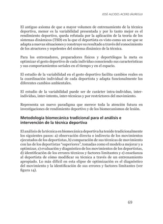69
JOSÉ ALCIDES ACERO JÁUREGUI
El antiguo axioma de que a mayor volumen de entrenamiento de la técnica
deportiva, menor es la variabilidad presentada y por lo tanto mejor es el
rendimiento deportivo, queda refutada por la aplicación de la teoría de los
sistemas dinámicos (TSD) en la que el deportista es visto como un ser que se
adapta a nuevas situaciones y construye su resultado a través del conocimiento
de los atractores y repelentes del sistema dinámico de la técnica.
Para los entrenadores, preparadores físicos y deportólogos la meta es
optimizar el gesto deportivo de cada individuo conociendo sus características
y sus comportamientos seriales en el tiempo y en el espacio.
El estudio de la variabilidad en el gesto deportivo facilita cambios reales en
la coordinación individual de cada deportista y adapta funcionalmente los
diferentes cambios ambientales.
El estudio de la variabilidad puede ser de carácter intra-individuo, inter-
individuo, inter-intento, inter-técnicas y por restrictores del movimiento.
Representa un nuevo paradigma que merece toda la atención futura en
investigaciones de rendimiento deportivo y de los biomecanismos de lesión.
Metodología biomecánica tradicional para el análisis e
intervención de la técnica deportiva
El análisis de la técnica en biomecánica deportiva ha tenido tradicionalmente
los siguientes pasos: a) observación directa o indirecta de los movimientos
ejecutados de los deportistas, b) comparación de sus técnicas de movimiento
con las de los deportistas “superiores”, tomadas como el modelo a mejorar y a
optimizar, c) evaluación y diagnóstico de los movimientos de los deportistas,
d) identificación de los errores técnicos y factores limitantes y e) enseñanza
al deportista de cómo modificar su técnica a través de un entrenamiento
apropiado. Lo más difícil en esta elipse de optimización es el diagnóstico
del movimiento y la identificación de sus errores y factores limitantes (ver
figura 14).
 