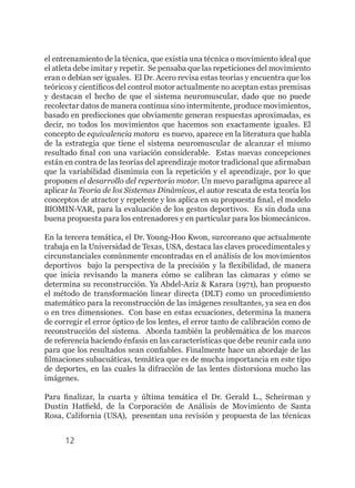 12
el entrenamiento de la técnica, que existía una técnica o movimiento ideal que
el atleta debe imitar y repetir. Se pensaba que las repeticiones del movimiento
eran o debían ser iguales. El Dr. Acero revisa estas teorías y encuentra que los
teóricos y científicos del control motor actualmente no aceptan estas premisas
y destacan el hecho de que el sistema neuromuscular, dado que no puede
recolectar datos de manera continua sino intermitente, produce movimientos,
basado en predicciones que obviamente generan respuestas aproximadas, es
decir, no todos los movimientos que hacemos son exactamente iguales. El
concepto de equivalencia motora es nuevo, aparece en la literatura que habla
de la estrategia que tiene el sistema neuromuscular de alcanzar el mismo
resultado final con una variación considerable. Estas nuevas concepciones
están en contra de las teorías del aprendizaje motor tradicional que afirmaban
que la variabilidad disminuía con la repetición y el aprendizaje, por lo que
proponen el desarrollo del repertorio motor. Un nuevo paradigma aparece al
aplicar la Teoría de los Sistemas Dinámicos, el autor rescata de esta teoría los
conceptos de atractor y repelente y los aplica en su propuesta final, el modelo
BIOMIN-VAR, para la evaluación de los gestos deportivos. Es sin duda una
buena propuesta para los entrenadores y en particular para los biomecánicos.
En la tercera temática, el Dr. Young-Hoo Kwon, surcoreano que actualmente
trabaja en la Universidad de Texas, USA, destaca las claves procedimentales y
circunstanciales comúnmente encontradas en el análisis de los movimientos
deportivos bajo la perspectiva de la precisión y la flexibilidad, de manera
que inicia revisando la manera cómo se calibran las cámaras y cómo se
determina su reconstrucción. Ya Abdel-Aziz & Karara (1971), han propuesto
el método de transformación linear directa (DLT) como un procedimiento
matemático para la reconstrucción de las imágenes resultantes, ya sea en dos
o en tres dimensiones. Con base en estas ecuaciones, determina la manera
de corregir el error óptico de los lentes, el error tanto de calibración como de
reconstrucción del sistema. Aborda también la problemática de los marcos
de referencia haciendo énfasis en las características que debe reunir cada uno
para que los resultados sean confiables. Finalmente hace un abordaje de las
filmaciones subacuáticas, temática que es de mucha importancia en este tipo
de deportes, en las cuales la difracción de las lentes distorsiona mucho las
imágenes.
Para finalizar, la cuarta y última temática el Dr. Gerald L., Scheirman y
Dustin Hatfield, de la Corporación de Análisis de Movimiento de Santa
Rosa, California (USA), presentan una revisión y propuesta de las técnicas
 