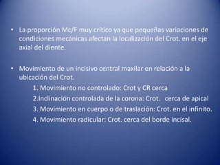 • La proporción Mc/F muy crítico ya que pequeñas variaciones de
  condiciones mecánicas afectan la localización del Crot. en el eje
  axial del diente.

• Movimiento de un incisivo central maxilar en relación a la
  ubicación del Crot.
      1. Movimiento no controlado: Crot y CR cerca
      2.Inclinación controlada de la corona: Crot. cerca de apical
      3. Movimiento en cuerpo o de traslación: Crot. en el infinito.
      4. Movimiento radicular: Crot. cerca del borde incisal.
 
