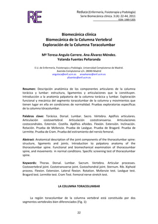 Reduca (Enfermería, Fisioterapia y Podología)
Serie Biomecánica clínica. 3 (4): 22-44, 2011
ISSN: 1989-5305
22
Biomecánica clínica
Biomecánica de la Columna Vertebral
Exploración de la Columna Toracolumbar
Mª Teresa Angulo Carrere. Ana Álvarez Méndez.
Yolanda Fuentes Peñaranda
E.U. de Enfermería, Fisioterapia y Podología. Universidad Complutense de Madrid.
Avenida Complutense s/n. 28040-Madrid
anguloca@enf.ucm.es anaalvarez@enf.ucm.es
yfuentes@enf.ucm.es
Resumen: Descripción anatómica de los componentes articulares de la columna
torácica y lumbar: estructura, ligamentos y articulaciones que la constituyen.
Introducción a la anatomía palpatoria de la columna torácica y lumbar. Exploración
funcional y mecánica del segmento toracolumbar de la columna y movimientos que
tienen lugar en ella en condiciones de normalidad. Pruebas exploratorias específicas
de la columna tóracolumbar.
Palabras clave: Torácica. Dorsal. Lumbar. Sacro. Vértebra. Apófisis articulares.
Articulación costovertebral. Articulación costotransversa. Articulaciones
costocondrales. Esternón. Costilla. Apófisis xifoides. Flexión. Extensión. Inclinación.
Rotación. Prueba de McKenzie. Prueba de Lasègue. Prueba de Bragard. Prueba de
Lermitte. Prueba de Cram. Prueba del estiramiento del nervio femoral.
Abstract: Anatomical description of the joint components of the thoracolumbar spine:
structure, ligaments and joints. Introduction to palpatory anatomy of the
thoracolumbar spine. Functional and biomechanical examination of thoracoumbar
spine, and movements in normal conditions. Specific screening test of thoracolumbar
spine.
Keywords: Thorax. Dorsal. Lumbar. Sacrum. Vertebra. Articular processes.
Costovertebral joint. Costotransverse joint. Costochondral joint. Sternum. Rib. Xiphoid
process. Flexion. Extension. Lateral flexion. Rotation. McKenzie test. Lasègue test.
Bragard test. Lermitte test. Cram Test. Femoral nerve stretch test.
LA COLUMNA TORACOLUMBAR
La región toracolumbar de la columna vertebral está constituida por dos
segmentos vertebrales bien diferenciados (Fig. 1):
 