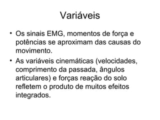 Variáveis
• Os sinais EMG, momentos de força e
potências se aproximam das causas do
movimento.
• As variáveis cinemáticas (velocidades,
comprimento da passada, ângulos
articulares) e forças reação do solo
refletem o produto de muitos efeitos
integrados.
 