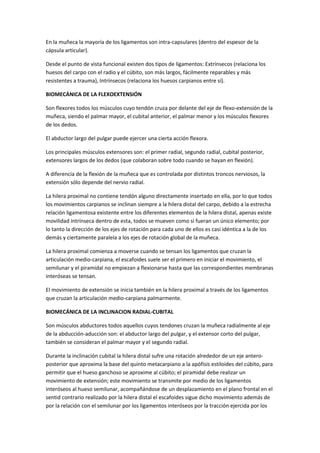 En la muñeca la mayoría de los ligamentos son intra-capsulares (dentro del espesor de la
cápsula articular).
Desde el punto de vista funcional existen dos tipos de ligamentos: Extrínsecos (relaciona los
huesos del carpo con el radio y el cúbito, son más largos, fácilmente reparables y más
resistentes a trauma), Intrínsecos (relaciona los huesos carpianos entre sí).
BIOMECÁNICA DE LA FLEXOEXTENSIÓN
Son flexores todos los músculos cuyo tendón cruza por delante del eje de flexo-extensión de la
muñeca, siendo el palmar mayor, el cubital anterior, el palmar menor y los músculos flexores
de los dedos.
El abductor largo del pulgar puede ejercer una cierta acción flexora.
Los principales músculos extensores son: el primer radial, segundo radial, cubital posterior,
extensores largos de los dedos (que colaboran sobre todo cuando se hayan en flexión).
A diferencia de la flexión de la muñeca que es controlada por distintos troncos nerviosos, la
extensión sólo depende del nervio radial.
La hilera proximal no contiene tendón alguno directamente insertado en ella, por lo que todos
los movimientos carpianos se inclinan siempre a la hilera distal del carpo, debido a la estrecha
relación ligamentosa existente entre los diferentes elementos de la hilera distal, apenas existe
movilidad intrínseca dentro de esta, todos se mueven como si fueran un único elemento; por
lo tanto la dirección de los ejes de rotación para cada uno de ellos es casi idéntica a la de los
demás y ciertamente paralela a los ejes de rotación global de la muñeca.
La hilera proximal comienza a moverse cuando se tensan los ligamentos que cruzan la
articulación medio-carpiana, el escafoides suele ser el primero en iniciar el movimiento, el
semilunar y el piramidal no empiezan a flexionarse hasta que las correspondientes membranas
interóseas se tensan.
El movimiento de extensión se inicia también en la hilera proximal a través de los ligamentos
que cruzan la articulación medio-carpiana palmarmente.
BIOMECÁNICA DE LA INCLINACION RADIAL-CUBITAL
Son músculos abductores todos aquellos cuyos tendones cruzan la muñeca radialmente al eje
de la abducción-aducción son: el abductor largo del pulgar, y el extensor corto del pulgar,
también se consideran el palmar mayor y el segundo radial.
Durante la inclinación cubital la hilera distal sufre una rotación alrededor de un eje antero-
posterior que aproxima la base del quinto metacarpiano a la apófisis estiloides del cúbito, para
permitir que el hueso ganchoso se aproxime al cúbito; el piramidal debe realizar un
movimiento de extensión; este movimiento se transmite por medio de los ligamentos
interóseos al hueso semilunar, acompañándose de un desplazamiento en el plano frontal en el
sentid contrario realizado por la hilera distal el escafoides sigue dicho movimiento además de
por la relación con el semilunar por los ligamentos interóseos por la tracción ejercida por los
 