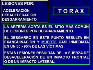 LESIONES POR:
ACELERACIÓN
DESACELERACIÓN
DESGARRAMIENTO
T O R A X
LA ARTERIA AORTA ES EL SITIO MÁS COMÚN
DE LESIONES POR DESGARRAMIENTO.
EL DESGARRO EN ESTE PUNTO RESULTA EN
EXANGUINACIÓN Y MUERTE CASI INMEDIATA
EN UN 80 - 90% DE LAS VÍCTIMAS.
ESTAS LESIONES RESULTAN DE LA FUERZA DE
DESACELERACIÓN DE UN IMPACTO FRONTAL
O DE UN IMPACTO LATERAL.
 