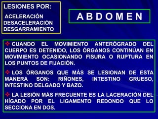 LESIONES POR:
ACELERACIÓN
DESACELERACIÓN
DESGARRAMIENTO
A B D O M E N
 CUANDO EL MOVIMIENTO ANTERÓGRADO DEL
CUERPO ES DETENIDO, LOS ÓRGANOS CONTINÚAN EN
MOVIMIENTO OCASIONANDO FISURA O RUPTURA EN
LOS PUNTOS DE FIJACIÓN.
 LOS ÓRGANOS QUE MÁS SE LESIONAN DE ESTA
MANERA SON: RIÑONES, INTESTINO GRUESO,
INTESTINO DELGADO Y BAZO.
 LA LESIÓN MÁS FRECUENTE ES LA LACERACIÓN DEL
HÍGADO POR EL LIGAMENTO REDONDO QUE LO
SECCIONA EN DOS.
 