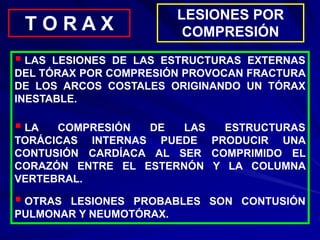 LESIONES POR
COMPRESIÓN
T O R A X
 LAS LESIONES DE LAS ESTRUCTURAS EXTERNAS
DEL TÓRAX POR COMPRESIÓN PROVOCAN FRACTURA
DE LOS ARCOS COSTALES ORIGINANDO UN TÓRAX
INESTABLE.
 LA COMPRESIÓN DE LAS ESTRUCTURAS
TORÁCICAS INTERNAS PUEDE PRODUCIR UNA
CONTUSIÓN CARDÍACA AL SER COMPRIMIDO EL
CORAZÓN ENTRE EL ESTERNÓN Y LA COLUMNA
VERTEBRAL.
 OTRAS LESIONES PROBABLES SON CONTUSIÓN
PULMONAR Y NEUMOTÓRAX.
 