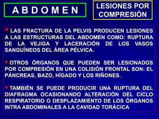 LESIONES POR
COMPRESIÓN
A B D O M E N
 LAS FRACTURA DE LA PELVIS PRODUCEN LESIONES
A LAS ESTRUCTURAS DEL ABDOMEN COMO: RUPTURA
DE LA VEJIGA Y LACERACIÓN DE LOS VASOS
SANGUÍNEOS DEL ÁREA PÉLVICA.
 OTROS ÓRGANOS QUE PUEDEN SER LESIONADOS
POR COMPRESIÓN EN UNA COLISIÓN FRONTAL SON: EL
PÁNCREAS, BAZO, HÍGADO Y LOS RIÑONES.
 TAMBIÉN SE PUEDE PRODUCIR UNA RUPTURA DEL
DIAFRAGMA OCASIONANDO ALTERACIÓN DEL CICLO
RESPIRATORIO O DESPLAZAMIENTO DE LOS ÓRGANOS
INTRA ABDOMINALES A LA CAVIDAD TORÁCICA
 
