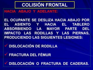 COLISIÓN FRONTAL
HACIA ABAJO Y ADELANTE:
EL OCUPANTE SE DESLIZA HACIA ABAJO POR
EL ASIENTO Y HACIA EL TABLERO
ABSORBIENDO LA MAYOR PARTE DEL
IMPACTO LAS RODILLAS Y LAS PIERNAS,
PRODUCIENDO LAS SIGUIENTES LESIONES:
 DISLOCACIÓN DE RODILLA
 FRACTURA DEL FÉMUR
 DISLOCACIÓN O FRACTURA DE CADERAS.
 